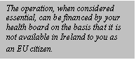 Text Box: The operation, when considered essential, can be financed by your health board on the basis that it is not available in Ireland to you as an EU citizen.