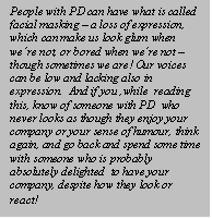 Text Box: People with PD can have what is called facial masking C a loss of expression, which can make us look glum when were not, or bored when were not C though sometimes we are! Our voices can be low and lacking also in expression. </span></p>

<p class=MsoNormal><span lang=EN-IE> If you know of someone with PD  who never looks as though they enjoy your company or your sense of humour, think again, and go back and spend some time with someone who is probably absolutely delighted  to have your company, despite how they look or react!