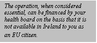 Text Box: The operation, when considered essential, can be financed by your health board on the basis that it is not available in Ireland to you as an EU citizen.